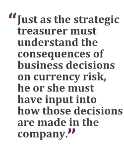 "Just as the strategic treasurer must understand the consequences of business decisions on currency risk, he or she must have input into how those decisions are made in the company."