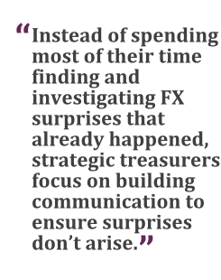 "Instead of spending most of their time finding and investigating FX surprises that already happened, strategic treasurers focus on building communication to ensure surprises don't arise."