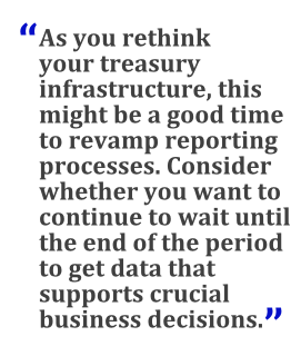 "As you rethink your treasury infrastructure, this might be a good time to revamp reporting processes. Consider whether you want to continue to wait until the end of the period to get data that supports crucial business decisions."