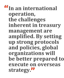 "In an international operation, the challenges inherent in treasury management are amplified. By setting up strong protocols and policies, global organizations will be better prepared to execute on overseas strategy."