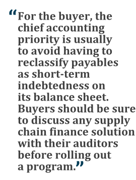 "For the buyer, the chief accounting priority is usually to avoid having to reclassify payables as short-term indebtedness on its balance sheet. Buyers should be sure to discuss any supply chain finance solution with their auditors before rolling out a program."