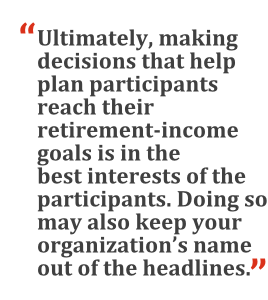 "Ultimately, making decisions that help plan participants reach their retirement-income goals is in the best interests of the participants. Doing so may also keep your organization's name out of the headlines."