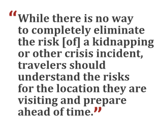"While there is no way to completely eliminate the risk [of] a kidnapping or other crisis incident, travelers should understand the risks for the locations they are visiting and prepare ahead of time."